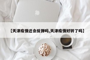 【天津疫情还会反弹吗,天津疫情好转了吗】