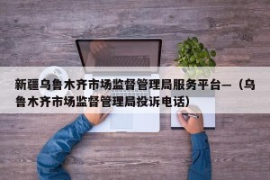 新疆乌鲁木齐市场监督管理局服务平台—（乌鲁木齐市场监督管理局投诉电话）