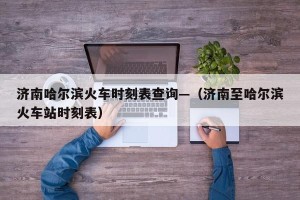 济南哈尔滨火车时刻表查询—（济南至哈尔滨火车站时刻表）