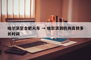 哈尔滨至合肥火车 → 哈尔滨到杭州高铁多长时间