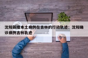 沈阳新增本土病例在吉林的行动轨迹：沈阳确诊病例吉林轨迹