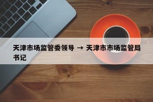 天津市场监管委领导 → 天津市市场监管局书记