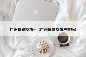 广州福建疫情—（广州福建疫情严重吗）