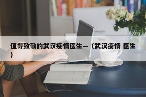 值得致敬的武汉疫情医生—（武汉疫情 医生）