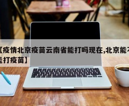 【疫情北京疫苗云南省能打吗现在,北京能不能打疫苗】