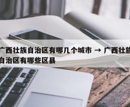 广西壮族自治区有哪几个城市 → 广西壮族自治区有哪些区县