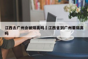 江西去广州会被隔离吗›江西省到广州要隔离吗
