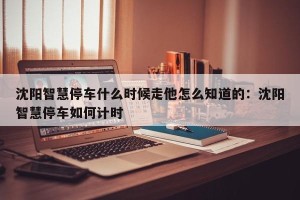 沈阳智慧停车什么时候走他怎么知道的：沈阳智慧停车如何计时
