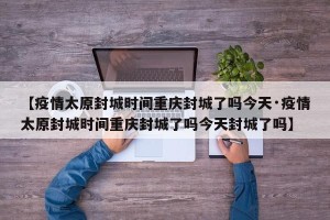 【疫情太原封城时间重庆封城了吗今天·疫情太原封城时间重庆封城了吗今天封城了吗】