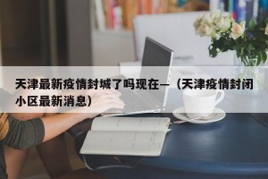 天津最新疫情封城了吗现在—（天津疫情封闭小区最新消息）