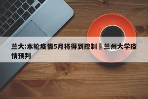 兰大:本轮疫情5月将得到控制›兰州大学疫情预判