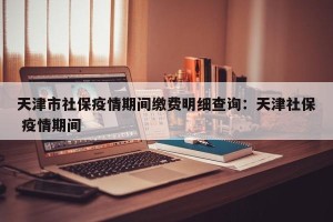 天津市社保疫情期间缴费明细查询：天津社保 疫情期间