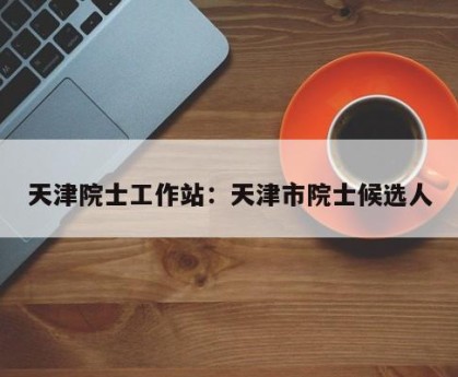 天津院士工作站：天津市院士候选人