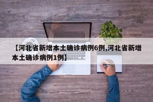 【河北省新增本土确诊病例6例,河北省新增本土确诊病例1例】