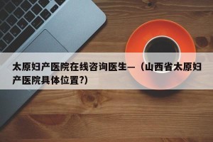 太原妇产医院在线咨询医生—（山西省太原妇产医院具体位置?）