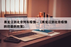 黑龙江到北京列车疫情—（黑龙江到北京疫情防控最新政策）