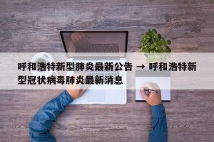 呼和浩特新型肺炎最新公告 → 呼和浩特新型冠状病毒肺炎最新消息