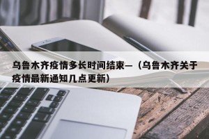 乌鲁木齐疫情多长时间结束—（乌鲁木齐关于疫情最新通知几点更新）