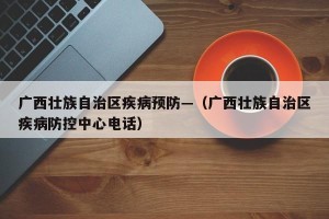 广西壮族自治区疾病预防—（广西壮族自治区疾病防控中心电话）
