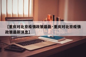 【重庆对北京疫情政策最新·重庆对北京疫情政策最新消息】