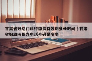 甘肃省妇幼门诊待缴费有效期多长时间›甘肃省妇幼医保办电话号码是多少