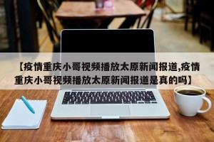 【疫情重庆小哥视频播放太原新闻报道,疫情重庆小哥视频播放太原新闻报道是真的吗】