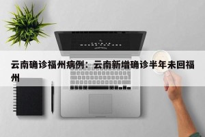 云南确诊福州病例：云南新增确诊半年未回福州