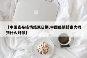 【中国宣布疫情结束日期,中国疫情结束大概到什么时候】