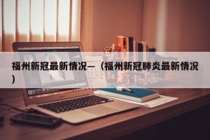 福州新冠最新情况—（福州新冠肺炎最新情况）