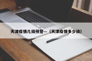 天津疫情几级预警—（天津疫情多少级）