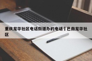 重庆龙华社区电话街道办的电话›巴南龙华社区