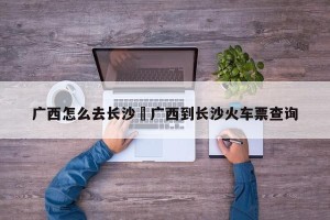 广西怎么去长沙›广西到长沙火车票查询