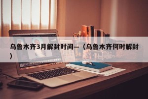 乌鲁木齐3月解封时间—（乌鲁木齐何时解封）