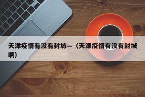 天津疫情有没有封城—（天津疫情有没有封城啊）