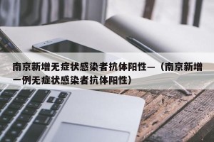 南京新增无症状感染者抗体阳性—（南京新增一例无症状感染者抗体阳性）