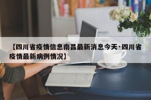 【四川省疫情信息南昌最新消息今天·四川省疫情最新病例情况】