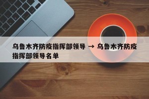 乌鲁木齐防疫指挥部领导 → 乌鲁木齐防疫指挥部领导名单