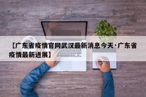 【广东省疫情官网武汉最新消息今天·广东省疫情最新进展】