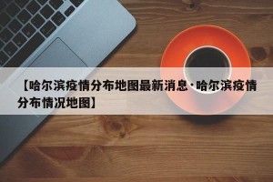 【哈尔滨疫情分布地图最新消息·哈尔滨疫情分布情况地图】