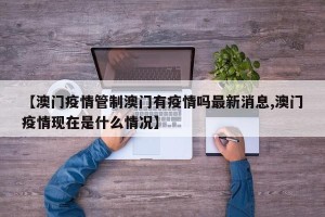 【澳门疫情管制澳门有疫情吗最新消息,澳门疫情现在是什么情况】