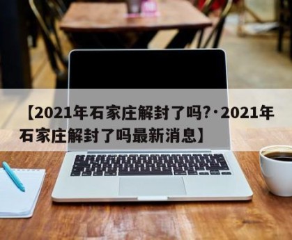 【2021年石家庄解封了吗?·2021年石家庄解封了吗最新消息】