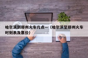 哈尔滨到郑州火车几点—（哈尔滨至郑州火车时刻表及票价）