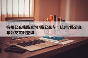 杭州公交线路查询7路公交车：杭州7路公交车公交实时查询