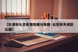 【天津和北京疫情地图分布图·北京和天津区位图】