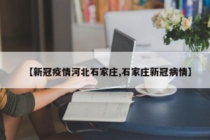【新冠疫情河北石家庄,石家庄新冠病情】
