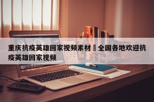 重庆抗疫英雄回家视频素材›全国各地欢迎抗疫英雄回家视频