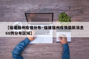 【福建福州疫情分布·福建福州疫情最新消息68例分布区域】