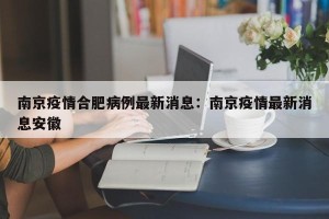 南京疫情合肥病例最新消息：南京疫情最新消息安徽