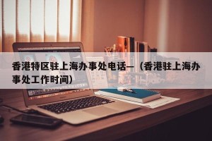 香港特区驻上海办事处电话—（香港驻上海办事处工作时间）