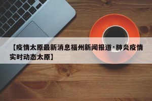 【疫情太原最新消息福州新闻报道·肺炎疫情实时动态太原】